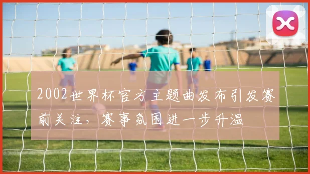 2002世界杯官方主题曲发布引发赛前关注,赛事氛围进一步升温