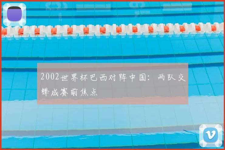 2002世界杯巴西对阵中国:两队交锋成赛前焦点